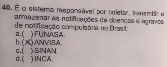 40. É 0 sistema responsá vel por coletar.transmitir e
armazenar as notificações de doenças e agravos
de notificaçā io compulsór ia no Brasil:
a. () FUNASA.
b.(x)A NVISA.
C. () SINAN.
d. () INCA