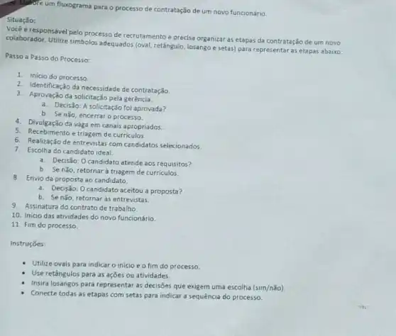 40. Elabore um fluxograma para o processo de contratação de um novo funcionário.
Situação:
é responsivel pelo processo de recrutamento e precisa organizar as etapas da contratação de um novo
colaborador. Utilize simbolos adequados (oval, retangulo, losango e setas) para representar as etapas abaixo:
Passo a Passo do Processo:
1. Inicio do processo
2. Identificação da necessidade de contratação.
3. Aprovação da solicitação pela gerência.
a. Decisão: A solicitação foi aprovada?
b. Se não, encerraro processo.
4. Divulgação da vaga em canais apropriados.
5. Recebimento e triagem de curriculos.
6. Realização de entrevistas com candidatos selecionados.
7. Escolha do candidato ideal
a. Decisão: Ocandidato atende aos requisitos?
b. Se nǎo, retornar à triagern de curriculos.
8. Envio da proposta ao candidato.
a. Decisão: Ocandidato aceitou a proposta?
b. Senão, retornar as entrevistas.
9. Assinatura do contrato de trabalho
10. Inicio das atividades do novo funcionário.
11. Fim do processo
Instruçōes:
Utilize ovais para indicar o inicio e o fim do processo
Use retângulos para as ações ou atividades.
Insira losangos para representar as decisões que exigem uma escolha (sim/ntilde (a)o)
Conecte todas as etapas com setas para indicar a sequência do processo.