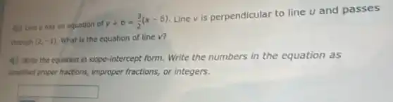 40 Line u has an equation of
y+6=(3)/(2)(x-6)
Line v is perpendicular to line u and passes
through (2,-1) What is the equation of line v?
(1) Write the equation in slope-intercept form Write the numbers in the equation as
simplified proper fractions,improper fractions, or integers.
square