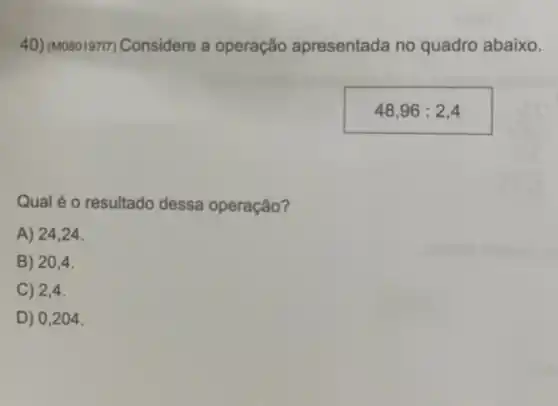 40) (Moso19717) Considere a operação apresentada no quadro abaixo.
48,96:2,4
Qual é o resultado dessa operação?
A) 24,24.
B) 204.
C) 2,4.
D) 0,2 ()4.