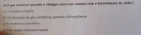 4-0 que acontece quando vinagre entra em contato com o bicarbonato de sódio?
a) A mistura congela.
b) Há liberação de gás carbônico , gerando efervescência.
c) A mistura se solidifica
d) Não ocorre nenhuma reação.