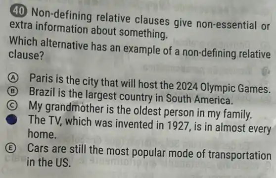 (40 relative clauses give non-essential or
extra information about something.
Which alternative has an example of a non-defining relative
clause?
A
Paris is the city that will host the 2024 Olympic Games.
B
Brazil is the largest country in South America.
C
My grandmother is the oldest person in my family.
The TV, which was invented in 1927, is in almost every
home.
E
Cars are still the most popular mode of transportation
in the US.