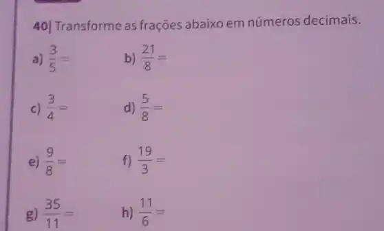 40] Transforme as frações abaixo em números decimais.
a) (3)/(5)=
b) (21)/(8)=
c) (3)/(4)=
d) (5)/(8)=
e) (9)/(8)=
f) (19)/(3)=
g) (35)/(11)=
h) (11)/(6)=