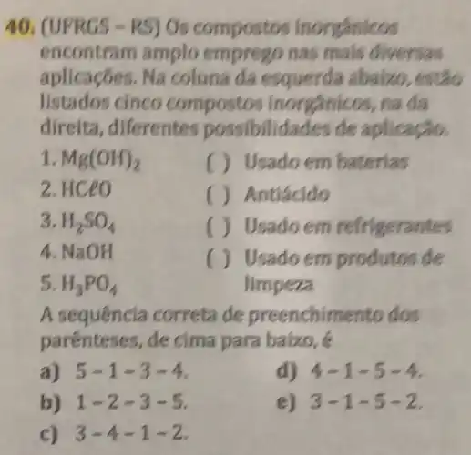 40. (UFRGS-RS) Os compostos inorgânicos
encontram amplo emprego nas mais diversas
aplicaçōes.Na coluna da esquerda abaizo, estão
listados cinco inorgânicos, na da
direita, diferentes possibilidades de aplicação.
1 Mg(OH)_(2)
( ) Usado em baterias
2. HCeo
() Antiácido
3. H_(2)SO_(4)
() Usado em refrigerantes
4. NaO H
() Usado em produtos de
limpeza
5. H_(3)PO_(4)
A sequência correta de preenchir nento dos
parenteses, de cima para baixo, é
a) 5-1-3-4
d) 4-1-5-4
b) 1-2-3-5
e) 3-1-5-2
c) 3-4-1-2