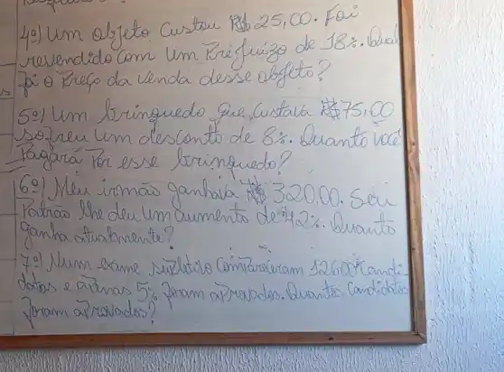 40) Um objeto Custou mathrm(R)  25,00 . Fai revendido Com Um Priéfuizo de 18%. buar 20.0 Prefo da venda desse objeto?
5:) Um bringuedo que Custala  75,00 sozreu um desconto de 8 % . Quanto vocé Ragará Por esse brimquedo?
6:) Mleu irmás ganhala   320,00 . Seir Patras the deu um aumento de 42 % . Quants ganha atuatmente?
7.) Num bame suletivo Comprarceram 12600 "Candidatos e apenas 5% foram arrabas. Buantas Candidatos foram arravados?