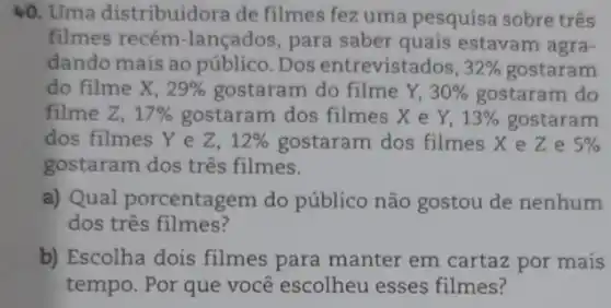 40. Uma distribuidora de filmes fez uma pesquisa sobre três
filmes recém -lançados, para saber quais estavam agra-
dando mais ao público. Dos entrevistados, 32%  gostaram
do filme X, 29%  gostaram do filme Y, 30%  gostaram do
filme Z, 17%  gostaram dos filmes X e Y, 13%  gostaram
dos filmes Ye Z. 12%  gostaram dos filmes xeze 5% 
gostaram dos três filmes.
a) Qual porcentagem do público não gostou de nenhum
dos três filmes?
b) Escolha dois filmes para manter em cartaz por mais
tempo. Por que você escolheu esses filmes?