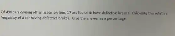 Of 400 cars coming off an assembly line , 17 are found to have defective brakes Calculate the relative
frequency of a car having defective brakes. Give the answer as a percentage.