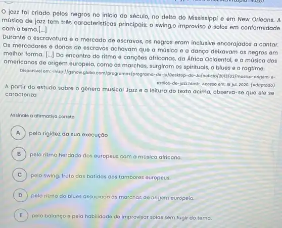 40201
jazz foi criado pelos negros no inicio do século, no delta do Mississippi e em New Orleans. A
música de jazz tem três caracteristicas principais o swing,o improviso e solos em conformidade
com o tema.[..]
Durante a escravatura e - mercado de escravos , os negros eram inclusive encorajados a cantar.
Os mercadores e donos de escravos achavam que a música e a dança deixavam os negros em
melhor forma. [ldots ]
Do encontro do ritmo e cançoes africanas, da África Ocidental, e a música dos
americanos de origem europeia, como as marchas surgiram os spirituals, o blues e o ragtime.
Disponivol om: "http://gshow globo.com/programas/programa -do-jo/Dosktop-do-Jo/noticia/2013/03 /musica-origom-o-
ostilos-do-jozzhtml). Acosso om 18 jul. 2020. (Adaptado)
A partir do estudo sobre o gênero musical Jazz e a leitura do texto acima, observa -se que ele se
caracteriza
Assinale a alimativa correta
A pela rigidez da sua execuçáo rr
B )
pelo ritmo herdado dos europeus com a música africana.
C ) pelo swing, fruto das b batidas dos tambores europeus.
D ) pelo ritmo do blues associado as marchas de origem europeia.
E pelo balanço e pela habilidade de improvisar solos sem fugir do tema. E
