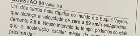 402591AO 04 Valor: 0,5
Um dos carros mais rápidos do mundo é o Bugatti Veyron,
que alcança a velocidade de zero a 99km/h emAproxima-
damente 2,5 s. Nesse intervalo de tempo, podemos concluir
que a aceleração escalar média do camer
próxima de :