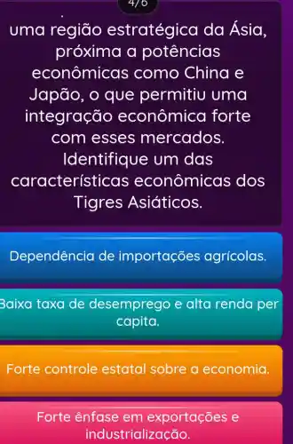 4/0
uma região estratégica da Ásia,
próxima a potências
econômicas como China e
Japão, o que permitiu uma
integraç jo econômica forte
com esses mercados.
Identifique e um das
características econômi cas dos
Tigres Asiáticos.
Dependência de importações agrícolas.
Baixa taxa de desemprego e alta renda per
capita.
Forte controle estatal sobre a economia.
Forte ênfase em exportações e
industrialização.