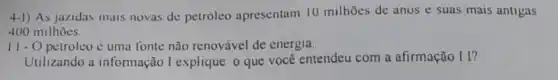 4-1) As jazidas mais novas de petróleo apresentam 10 milhoes de anos e suas mais antigas
400 milhoes.
11- - O petroleo é uma fonte não renovável de energia.
Utilizando a informação I explique o que você entendeu com a afirmação II?