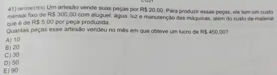 41) (M120637ES)Um artesão vende suas peças por R 20,00 Para produzir essas peças, ele tem um custo
mensal fixo de R 300,00
com aluguel , água, luze manutenção das máquinas, além do custo de material
que é de R 5,00 por peça produzida.
Quantas peças esse artesão vendeu no mês em que obteve um lucro de R 450,00
A) 10
B) 20
C) 30
D) 50
E) 90