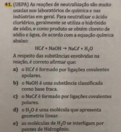 41. (UEPA) As reaçōes de neutralização são muito
usadas nos laboratórios de química e nas
indústrias em geral. Para neutralizar o ácido
cloridrico ,geralmente se utiliza o hidróxido
de sódio, e como produto se obtém cloreto de
sódio e água, de acordo com a equação química
abaixo:
HCl+NaOHarrow NaCl+H_(2)O
A respeito das substâncias envolvidas na
reação, é correto afirmar que:
a) o HClé formado por ligaçōes covalentes
apolares.
b) o NaOHé uma substância classificada
como base fraca.
c) oNaClé formado por ligações covalentes
polares.
d) 0 H_(2)O é uma molécula que apresenta
geometria linear.
e) as moléculas de H_(2)O se interligam por
pontes de Hidrogênio.