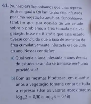 41. (Vunesp-SP) Suponhamos que uma represa
de área igual a 128km^2 tenha sido infestada
por uma vegetação aquática Suponhamos
também que, por ocasila de um estudo
sobre o problema, a drea tomada pela ve-
getação fosse de 8km^2 e que esse estudo
tivesse concluido que a taxa de aumento da
drea cumulativamente infestada era de 50% 
ao ano. Nessas condiçoes:
a) Qual seria a drea infestada n anos depois
do estudo, caso nào se tomasse nenhuma
providência?
b) Com as mesmas hipóteses, em quantos
anos a vegetação tomaria conta de toda
a represa? (Use os valores aproximados
log_(10)2=0,30elog_(10)3=0,48)