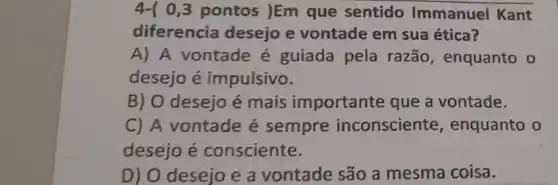 4-10 ,3 pontos )Em que sentido Immanuel Kant
diferencia desejo e vontade em sua ética?
A) A vontade é guiada pela razão, enquanto o
desejo é impulsivo.
B) O desejo é mais importante que a vontade.
C) A vontade é sempre inconsciente , enquanto o
desejoé consciente.
D) O desejo e a vontade são a mesma coisa.