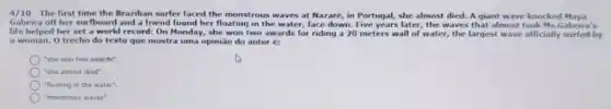 4/10 - The first time the Brazilian surfer faced the monstrous waves at Nazaré, in Portugal, she almost died. A giant wave knocked Maya
Gabeira off her surfboard and a friend found her floating in the water, face down. Five years later, the waves that almost took Ms.Gabeira's
life helped her set a world record: On Monday, she won two awards for riding a 20 meters wall of water, the largest wave officially surfed by
a woman. 0 trecho do texto que mostra uma opinião do autor et
"she won two awards"
"she almost died".
"floating in the water"
"monstrous waves"