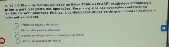 4/10-0 Plano de Contas Aplicado ao Setor Público (PCASP)estabelece metodologia
própria para 0 das operações. Para o registro das operações contábeis no
ambito da Administra (cão Pública, a contabilidade utiliza-se de qual método? Assinale a
alternativa correta.
Método de registro de dados.
Método das partidas dobradas.
Método de relação entre os balanços e as contas.
Método de alocação de valores.