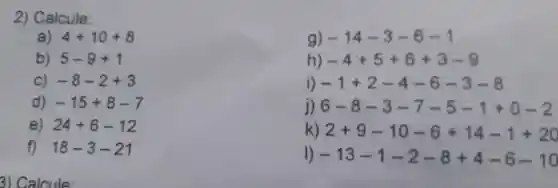 a) 4+10+8
2)Calcule:
g) -14-3-6-1
h) -4+5+6+3-9
i) -1+2-4-6-3-8
j) 6-8-3-7-5-1+0-2
k) 2+9-10-6+14-1+20
I) -13-1-2-8+4-6-10
b) 5-9+1
C) -8-2+3
d) -15+8-7
e) 24+6-12
f) 18-3-21
3)C alcule