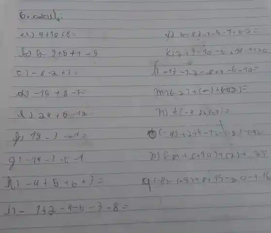 4+10+8=
5-9+5+1=5
C) -8-a+3=
-16+8-70
2y+6=18
18-3arrow 4=
-7y-3cdot 6=-1
-a+5+6+3=
2+2-4-6-3-8=
6-83-7-0-9+0-2=
8+9-10=6+94-7+20
-43-1-8=24u-6... ... 90=
(-2)+(-3+(1+2)=
nl +(-y)+(-7)
(-4)+2+4-7+(-8)-(-9)=
p) (-8)+(+10)+(-2)+8)
[-8)-(-9)+8+15]+(-9-76