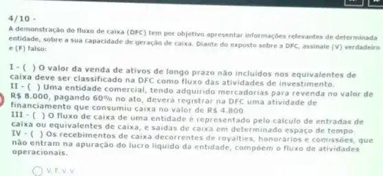 4/10
A demonstração do fluxo de caixa (DFC) tem por objetivo apresentar informações relevantes de determinada
entidade, sobre a sua capacidade de geração de caixa. Diante do exposto sobre a DFC, assinale (V) verdadeiro
e (F) falso:
I-( )
) 0 valor da venda de ativos de longo prazo não incluidos nos equivalentes de
caixa deve ser classificado na DFC como fluxo das atividades de investimento.
II - ()
Uma entidade comercial tendo adquirido mercadorias para revenda no valor de
R 8.000 pagando 60% 
no ato, deverá registrar na DFC uma atividade de
financiamento que consumiu caixa no valor de
R 4.800
III - ()
fluxo de caixa de uma entidade é representado pelo cálculo de entradas de
caixa ou equivalentes de caixa, e saidas de caixa em determinado espaço de tempo.
IV. ()
Os recebimentos de caixa decorrentes de royalties, honorários e comissōes, que
não entram na apuração do lucro liquido da entidade, compoem o fluxo de atividades
operacionais.
V.F.V.V