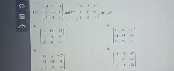 If A=(} -4&1&-4 3&3&1 2&5&5 ) find AB.
a.
C.
(} 12&15&-17 -1&-4&-4 17&14&-22 )
(} 11&14&-17 -1&-4&-3 17&15&-22 )
b.
d.
(} 11&15&-17 -1&-3&-4 16&15&-22 )
(} 11&15&-17 -1&-4&-4 17&15&-22 )