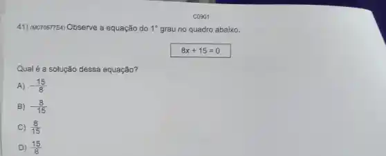 41)(M070577E4)Observe a equação do 1^circ  grau no quadro abaixo.
8x+15=0
Qual é a solução dessa equação?
A) -(15)/(8)
B) -(8)/(15)
C (8)/(15)
D) (15)/(8)