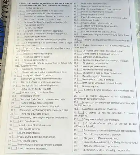 42. __ Fui a Bahia no último veráo.
1. Observe as oraçoes de cada caso e escreva V para as
verdadeiras ou Fpara as falsas quanto ao uso da crase
I __ Sentou-se a direita
43. __ Domingos, irremos oquele teatro
2 __ Dizem que aquele médico cura a distáncio
44. __ Fez referências elogiosos a Clarice Lispector.
45.
3.L As moças as quais me referi ja chegaram. __
__ Fui até a proça da igreja andando.
46. __ Chegamos tarde a casa
__ ) 0 irmǎo das mulheres as quais me referi morreu
47. __ Sairá daqui a pouco conforme prometeu a todos
48.
__ Ero bonito o entardecer a beira do lago
__ Ele chegou a noite
6. __ JA menina gostava de se vestir a moda da máe
49. __ os jangadeiros voltarama terro
7. __ j Nào compro a prozo
50. __ 1A sessóo estava marcada para as 20h
B. __ Ele começou a falar.
51 __ Chegamos as 15 horas
9. [ JA menina entrou no cinema as escondidas __
52. __ Irei a Ouro Preto nas próximas térias
10 __ Fiquei ali a observar os que passavam na rua
ii __ Tenho um fogáo d gós.
53. __ Assim que cheguei a histórica Ouro Preto fiquei
maravilhado.
12. [ __ Manteve-se a distáncia do local do acidente.
13. __ 1 A proporçáo que os convidados saiam, o lugar
tornavo-se mais triste.
54. __ Manteve-se a distóncia de 100 metros do local do
acidente
14. __ Todos precisam estar dispostos a colaborar com o
meio ambiente.
55. [ __
Todos estavam a procura de novas informaçōes
sobre o caso.
56. [ __ JOs sapatos com saltos e finos sáo d Luis XV
15. __ Elevoltou a terra de seus pois
57. __ ) 0 tempo esfria á medida que escurece
16. __ ) Ficamos a espera de ajuda
58. __ Escrevam um texto a lópis.
59.
17. __ Passou a camisa a ferro
__ auando me dispunha a sair, começou a chover.
60 square  Dirigi a sala do presidente
18. __ "O vento do mês de agosto/ leva as folhas pelo
chảo." (Cecilia Meireles)
61 square  Irei d Espanhanas férias.
19. [ __ Jamais me referi aquilo
62 square  Irei a patos de Minas amanha
20. __ Convenceu-me a voltor mais cedo para casa
63. [ square  Chegaram a casa de César muito tarde
21 __ Entreguem os livros as meninas
64. [ square  Fui à Portugal no último més.
22. [ Referiram-sea nós ontem na discussão? __
65. [ | Encominhou a carta a diretora square 
__ Dei as professoras um livro de presente.
66 square  J EUA vào às urnas com medo de froude
24. [Deia professora um livro de presente. __
67 square  pos-se à gritar.
25. __ Refiro-me as que tu trouxeste.
26 __ Informe o preço d senhora Silvia
68. [ Solicitou a uma atendente que cancelosse seu
cartảo.
27. __ Começou a chorar.
__ peça ở própria Cláudia para sair mais cedo
69. () 0 prefeito dirigiu-se a Sua Excelencia, o
I governodor, para pedir verbos
29 __ pediu à ela que estivesse atenta
30 __ A vaga à que aspiro é muito disputada
70. As pessoas costumam dar atenção somente aquilo
que lhes interessa
31 __ Na reuniōo, nenhum professor referiu-se a elas
71. [ Assistia essa peça em Sǎo paulo
32. [ Refiro-me a que está de azul.
33. [ NGo forneça informações aqueles funcionários. square 
72. [ 10 prêmio só nào foi concedido à cantores
estrangeiros.
34.[ Amo dquela menina square 
__ Chegamos tarde ở casa de shows
35. [ Assistia esse filme várias vezes. square 
74. []0 estudo nǎo se aplica as pessoos de que
estávamos falando.
36. [ square  Falo oquela menina
37.[ | Adoro aquele teatro square 
75. [Eum assunto relativo d jornalistas especializodos
38. pediu ajuda a nossa melhor amiga square 
76. I () Dia a dia, a empresa foi crescendo
77. Chegamos a 100 metros do leão
39. [ square  ) Vou aquele teatro.
40. [ Estou disposta ở colaborar com o projeto square 
41. square  Aquilo numca me interessou
78. () Sua casa fica a distóncia de 100 quilômetros doqui
79.
Nǎo me referia sua capacidade
80. [ __ Lembrava-se de ter ido ở loja naquele dia.