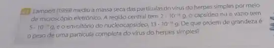 42 Lampert (1969)mediu a massa seca das partículas do vírus do herpes simples por meio
de microscópio eletrônico. A região central tem
2cdot 10^-16 g, o capsídeo nu e vazio tem
5cdot 10^-16g e o envoltório do nucleocapsídeo, 13cdot 10^-16g De que ordem de grandeza é
peso de uma partícula completa do vírus do herpes simples?