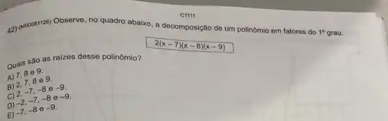 42) (M00081126) Observe, no quadro abaixo, a decomposição de um polinômio em fatores do
1^circ 
g
Quais são as raizes desse polinômio?
A) 7,8 e 9.
B) 2,78 e 9.
C) 2, -7,-8 e -9
D) -2,-7,-8 e -9
E) -7,-8 e -9