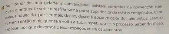 42 No interiorde uma geladeira convencional, existem correntes de convecção nas
quais o ar quente sobe e resfria-se na parte superior, onde está o congelador. O ar
menos aquecido, por ser mais denso, desce e absorve calor dos alimentos. Esse ar
se torna então mais quente e volta a subir, repetindo-se o processo. Sabendo disso,
explique por que devemos deixar espaços entre os alimentos.