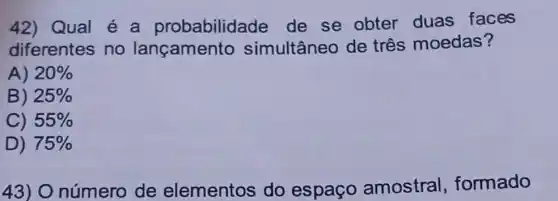 42) Qual é a probabilidade de se obter duas faces
diferentes no lançamento simultâneo de três moedas?
A) 20% 
B) 25% 
C) 55% 
D) 75% 
43) O número de elementos do espaço amostral formado