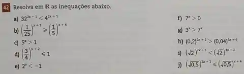 42 Resolva em IR as inequações abaixo.
a) 32^2x-1lt 4^2x+1
f) 7^xgt 0
b) ((1)/(25))^x+3geqslant ((1)/(5))^x+4
g) 3^xgt 7^x
c) 5^xgt 1
h) (0,2)^2x+1gt (0,04)^3x+6
d) ((3)/(4))^x+2leqslant 1
i) (sqrt (2))^2x+1lt (sqrt (2))^4x+2
e) 2^xlt -1
j) (sqrt (0,5))^2x+1leqslant (sqrt (0,5))^x+4