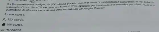 420 th x 420-
9- Em determinado colégio os 500 alunos podem escolher entre 3 modalidades para praticar na aula de
quantidade de alunos que praticará vôlei na aula de Educação Fisica?
45%  escolheram futebol.
25%  optaram por basquete e o restante por volei qual e a
A) 100 alunos.
B) 120 alunos.
150 alunos.
D) 180 alunos