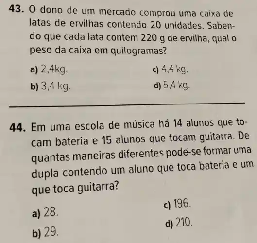 43. 0 dono de um mercado comprou uma caixa de
latas de ervilhas contendo 20 unidades Saben-
do que cada lata contem 220 g de ervilha, qual o
peso da caixa em quilogramas?
a) 2,4kg.
c) 4,4 kg.
b) 3,4 kg.
d) 5,4 kg.
__
44.Em uma escola de música há 14 alunos que to-
cam bateria e 15 alunos que tocam guitarra. De
quantas maneiras diferentes pode-se formar uma
dupla contendo um aluno que toca bateria e um
gue toca quitarra?
a) 28.
c) 196.
b) 29.
d) 210.