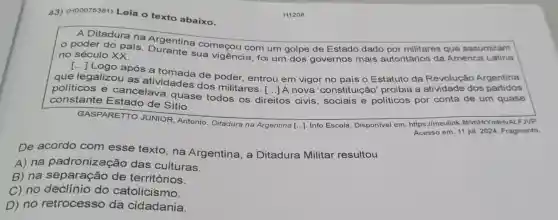 43) (H00075381)Leia o texto abaixo.
A Ditadura na Argentina começou com um golpe de Estado dado por militares que assumiram
no século XX. no século XX sua vigência, foi um dos governos mais autoritários da América Latina
após a de poder, entrou em vigor no país o Estatuto da Revolução Argentina
que legalizou as atividades dos militares . [...] A nova 'constitui cão' proibia a atividade dos partidos
() politicos e cancelava quase todos os di
direitos os civis, sociais e políticos por conta de um quase constante Estado de Sitio
GASPARETTO JUNIOR, Antonio Ditadura na Argentina [...]. Info Escola Disponível em https://meulink.fit/vnHrY mlHvALFJVP.
Acesso em: 11 jul 2024. Fragmento.
De acordo com esse texto,na Argentina, a Ditadura Militar resultou
A) na padronização das culturas.
B) na separação de territórios.
C) no do catolicismo.
D) no retrocesso da cidadania.
H1208