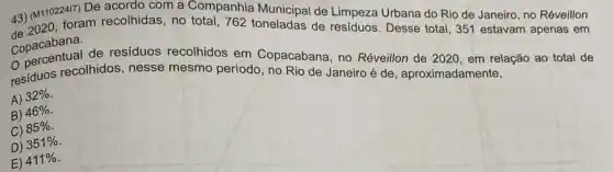 43) (M11022417)Companhia Municipal de Limpeza Urbana do Rio de Janeiro, no Réveillon 43) (M1102 foram recolhidas, no total, 762 toneladas
Copacabana.
Copacabana, de residuos recolhidos em Copacabana, no Réveillon de 2020, em relação ao total de
residuos recolhidos, nesse mesmo período, no Rio de Janeiro é de , aproximadamente,
A)
32% 
B)
46% 
C)
85% 
D) 351% 
E) 411%