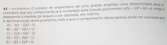 43 (MT2326IPR24) O de engenharia de uma granja uma determinada área e
considera que seu comprimento cé modelado pela função polinomial
c(l)=-2l^2+4l+6 onde e
representa a medida da largura a ser adotada em metros.
A decomposição deste polinômio , indica que o comprimento dessa granja pode ser expresso por
A) -2(l-2)(l-1)
B) -2(l-3)(l+1)
C) -2(l+3)(l-1)
D) -2(l-3)(l-1)
E) -2(l+2)(l+1)