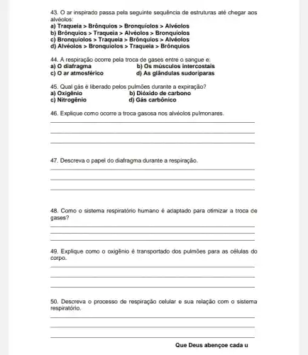 43. O ar inspirado passa pela seguinte sequência de estruturas até chegar aos
alvéolos:
a) Traqueiagt Brhat (o)nquiosgt Bronquiolosgt Alveolos
b) Broiqqiosgt Traqueia gt Alveolos gt Bronquiolos
c) Bronquiolosgt Traqueia gt Bronquiosgt Alveolos
d) Alveolos gt Bronquiolosgt Traqueia gt Bronguios
44. A respiração ocorre pela troca de gases entre o sangue e:
a) 0 diafragma
b) Os músculos intercostais
c) O ar atmosférico
d) As glândulas sudoriparas
45. Qual gás é liberado pelos pulmoes durante a expiração?
a)Oxigênio
b) Dióxido de carbono
c) Nitrogênio
d) Gás carbônico
46. Explique como ocorre a troca gasosa nos alvéolos pulmonares.
__
47. Descreva o papel do diafragma durante a respiração.
__
48. Como o sistema respiratório humano é adaptado para otimizar a troca de
gases?
__
49. Explique como o oxigênio é transportado dos pulmões para as células do
corpo.
__
50. Descreva o processo de respiração celular e sua relação com o sistema
respiratório.
__
Que Deus abençoe cada u