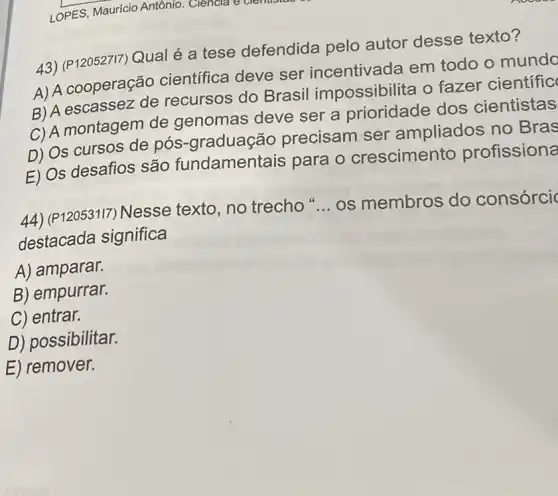 43) (P120527I7) Qual é a tese defendida pelo autor desse texto?
A) A cooperação científica deve ser incentivada em todo o munda
B) A escassez de recursos do Brasil impossibilita o fazer científic
C) A montagem de genomas deve ser a prioridade dos cientistas
D) Os cursos de pós-graduação precisam ser ampliados no Bras
E) Os desafios são fundament ais para o crescimento profissiona
44) (P12053117)Nesse texto, no trecho __ os membros do consórci
destacada significa
A) amparar.
B) empurrar.
C) entrar.
D) possibilitar.
E) remover.