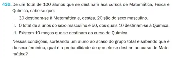 430. De um total de 100 alunos que se destinam aos cursos de Matemática, Física e
Química, sabe-se que:
I. 30 destinam-se à Matemática e, destes, 20 são do sexo masculino.
II. O total de alunos do sexo masculino é 50, dos quais 10 destinam-se à Química.
III. Existem 10 moças que se destinam ao curso de Química.
Nessas condições, sorteando um aluno ao acaso do grupo total e sabendo que é
do sexo feminino, qual é a probabilidade de que ele se destine ao curso de Mate-
mática?