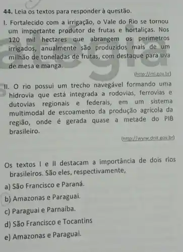 44. Leia os textos para responder à questão.
I. Fortalecido com a irrigação, o Vale do Rio se tornou
um importante produtor de frutas e hortaliças. Nos
120 mil hectares que abrangem os perímetros
irrigados , anualmente são produzidos mais de um
milhão de toneladas de frutas,com destaque para uva
de mesa e manga.
(http://mi.gov.br)
II. O rio possui um trecho navegável formando uma
hidrovia que está integrada a rodovias , ferrovias e
dutovias regionais e federais, em um sistema
multimodal de escoamento da produção agrícola da
região, onde é gerada quase a metade do PIB
brasileiro.
(http://www.dnit,gov.br)
Os textos 1 e II destacam a importância de dois rios
brasileiros. São eles respectivamente,
a) São Francisco e Paraná.
b) Amazonas e Paraguai.
c) Paraguai e Parnaíba.
d) São Francisco e Tocantins
e) Amazonas e Paraguai.