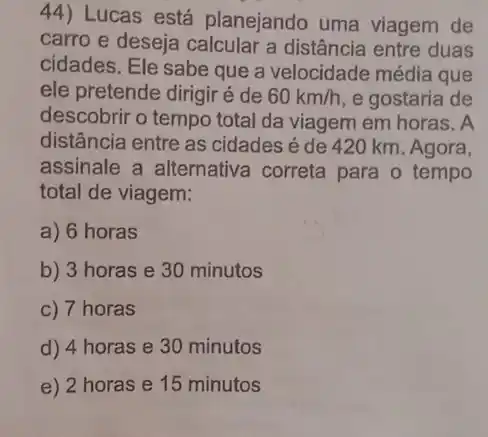 44) Lucas está planejando uma viagem de
carro e deseja calcular a distância entre duas
cidades. Ele sabe que a velocidade média que
ele pretende dirigir é de 60km/h e gostaria de
descobrir o tempo total da viagem em horas . A
distância entre as cidades é de 420 km. Agora,
assinale a alternativa correta para o tempo
total de viagem:
a) 6 horas
b) 3 horas e 30 minutos
c) 7 horas
d) 4 horas e 30 minutos
e) 2 horas e 15 minutos