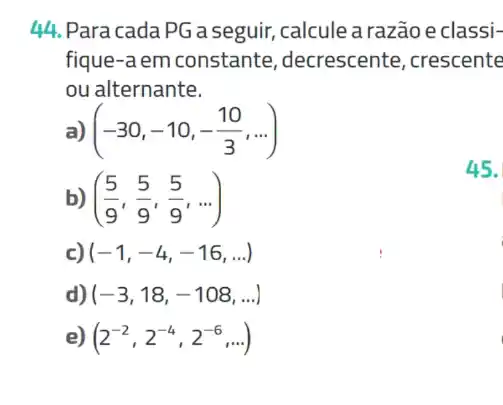 44. Para cada PG a seguir, calcule a razão e classi-
fique-a em constante ,decrescente, crescente
ou alternante.
a) (-30,-10,-(10)/(3),ldots )
b) ((5)/(9),(5)/(9),(5)/(9),ldots )
c) (-1,-4,-16,ldots )
d) (-3,18,-108,ldots )
e) (2^-2,2^-4,2^-6,ldots )