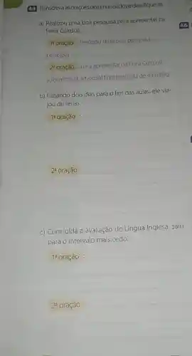 44 Transcreva as orações dosenunciados e classfique-as.
a) Realizou uma boa pesquisa para apresentar na
Feira Cultural.
14 oração :Realizou uma boa pesquisa -
principal
2^a
oração : para apresentarna Feira Cultural -
subordinada adverbial final reduzida de infinitivo
b) Faltando dois dias para o fim das aulas, ele via-
jou de férias.
__
__
c) Concluída a avaliação de Língua Inglesa, saiu
para o intervalo mais cedo.
1^a oração
2^a oração