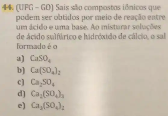 44. (UFG -GO) Sais são compost os iônicos que
podem ser obtidos por meio de reação entre
um ácido e uma base. Ao misturar soluçōes
de ácido sulfurico e hidróxido de cálcio, o sal
formadoé 0
a) CaSO_(4)
b) Ca(SO_(4))_(2)
c) Ca_(2)SO_(4)
d) Ca_(2)(SO_(4))_(3)
e) Ca_(3)(SO_(4))_(2)