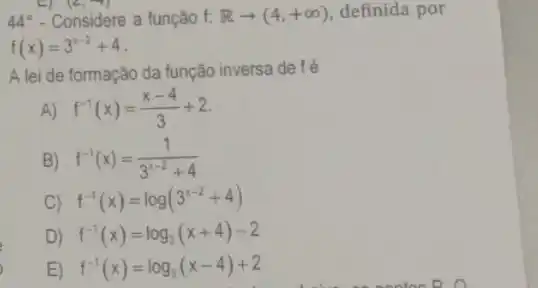 44^circ  - Considere a função f. Rarrow (4,+infty ) definida por
f(x)=3^x-2+4
A lei de formação da função inversa de fé
A) f^-1(x)=(x-4)/(3)+2
B) f^-1(x)=(1)/(3^x-2)+4
C) f^-1(x)=log(3^x-2+4)
D) f^-1(x)=log_(3)(x+4)-2
E) f^-1(x)=log_(3)(x-4)+2