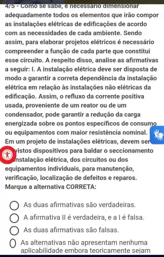 4/5 - Como se sabe, e necessarro dimensionar
adequadamente todos os elementos que irão compor
as instalações elétricas de edificações de acordo
com as necessidades de cada ambiente . Sendo
assim, para elaborar projetos elétricos é necessário
compreender a função de cada parte que constitui
esse circuito . A respeito disso , analise as afirmativas
a seguir: I. A instalação elétrica deve ser disposta de
modo a garantir a correta dependência da instalação
elétrica em relação às instalações não elétricas da
edificação . Assim, o refluxo da corrente positiva
usada proveniente de um reator ou de um
condensador,pode garantir a redução da carga
energizada sobre os pontos especficos de consumo
ou equipamentos com maior resistencia nominal.
Em um projeto de instalações elétricas , devem ser
x
vistos dispositivos para baldar o seccionamento
nstalação elétrica, dos circuitos ou dos
equipamentos individuais , para manutenção,
verificação , localização de defeitos e reparos.
Marque a alternativa CORRETA:
As duas afirmativas , são verdadeiras.
A afirmativa ll é verdadeira , e a l é falsa.
As duas afirmativas são falsas.
As não apresentam nenhuma
aplicabilidade embora teoricamente sejam