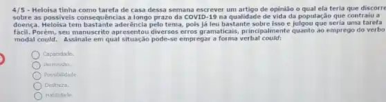 4/5 - Heloisa tinha como tarefa de casa dessa semana escrever um artigo de opinião o qual ela teria que discorre
sobre as possiveis consequência:a longo prazo da COVID -19 na qualidade de população que contraiu a
doença. Heloisa tem tema, pois já leu bastante e julgou que seria uma tarefa
fácil. Porém, seu manuscrito principalmente quanto ao emprego do verbo
modal could. Assinale em qual situação pode-se empregara forma verbal could:
Capacidade
Permissāo.
Possibilidade
Destreza.
Habilidade