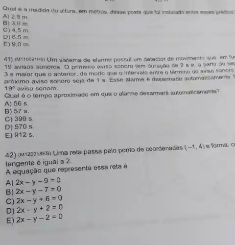 4,5 m
Qual é a medida da altura, em metros, desse poste que foi instalado entre esses prédios?
A) 2,5 m
B) 3,0 m.
C) 4,5 m.
D) 6,5 m.
E) 9,0 m.
41) (M110091H6)Um sistema de alarme possui um detector de movimento que em fu
19 avisos sonoros. 0 primeiro aviso sonoro tem duração de 2 s e , a partir do se
3 s maior que o anterior, de modo que o intervalo entre o término do aviso sonoro
próximo aviso sonoro seja de 1 s. Esse alarme é desarmado automaticamente 1
19^circ  aviso sonoro.
Qual é o tempo aproximado em que o alarme desarmará automaticam ente?
A) 56 s.
B) 57 s.
C) 399 s.
D) 57 () s.
E) 912 s.
42) (M120318ES)Uma reta passa pelo ponto de coordenadas
(-1,4) e forma, c
tangente é igual a 2.
A equação que representa essa reta é
A)
2x-y-9=0
B)
2x-y-7=0
C)
2x-y+6=0
D)
2x-y+2=0
E)
2x-y-2=0