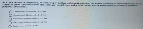 4/5 - Nos ensaios de compressão , os de prova utilizados têm formato e os de seção quadrada ou retangular Sào pouco utilizados. Os
corpos de cilindricos apresental que relação?Leia e analise as alternativas abaixo o e assinale aquela que responde corretamente à
pergunta apresentada.
Comprimento /diâmetro entre 1 e 2 mm.
Comprimento/diâmetro entre 2 e 8 mm.
Comprimento/diâmetro entre 2 e 10 mm.
Comprimer to/diâmetro entre 8 e 10 mm.
Comprimento entre 2 e 8 mm.